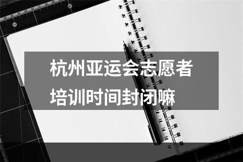 杭州亚运会志愿者培训时间封闭嘛