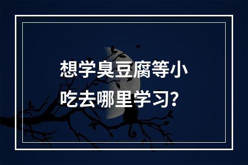 想学臭豆腐等小吃去哪里学习？