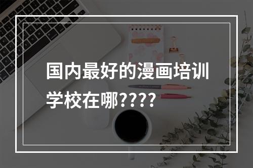 国内最好的漫画培训学校在哪????