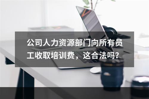 公司人力资源部门向所有员工收取培训费，这合法吗？