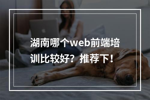 湖南哪个web前端培训比较好？推荐下！