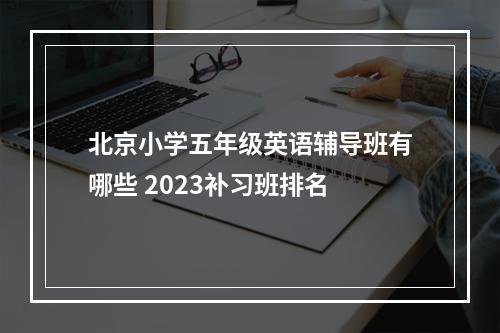 北京小学五年级英语辅导班有哪些 2023补习班排名