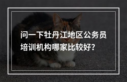 问一下牡丹江地区公务员培训机构哪家比较好？