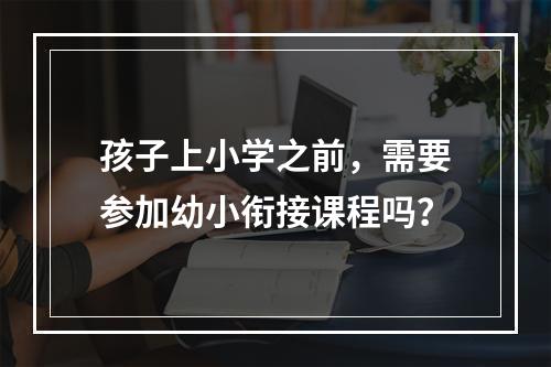 孩子上小学之前，需要参加幼小衔接课程吗？