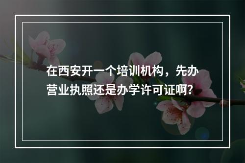 在西安开一个培训机构，先办营业执照还是办学许可证啊？