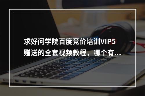 求好问学院百度竞价培训VIP5赠送的全套视频教程，哪个有啊？？