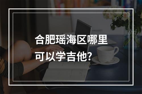 合肥瑶海区哪里可以学吉他?