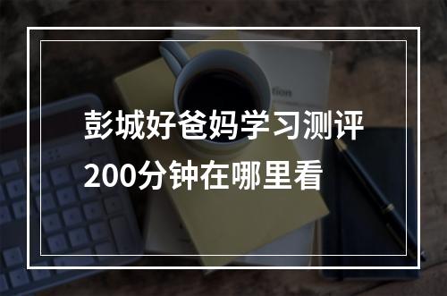 彭城好爸妈学习测评200分钟在哪里看