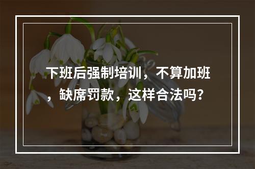 下班后强制培训，不算加班，缺席罚款，这样合法吗？