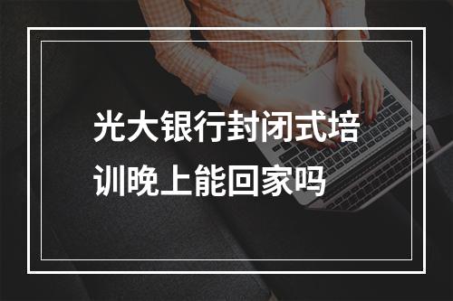 光大银行封闭式培训晚上能回家吗