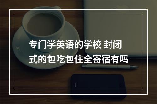 专门学英语的学校 封闭式的包吃包住全寄宿有吗