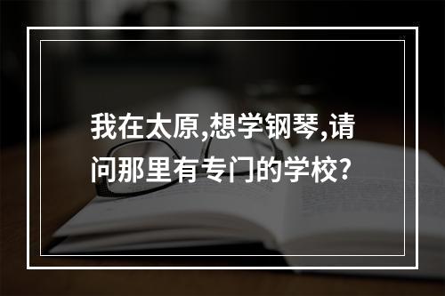 我在太原,想学钢琴,请问那里有专门的学校?