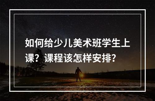 如何给少儿美术班学生上课？课程该怎样安排？