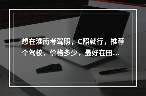 想在淮南考驾照，C照就行，推荐个驾校，价格多少，最好在田家庵区。。。