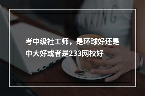 考中级社工师，是环球好还是中大好或者是233网校好