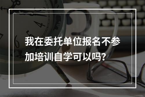 我在委托单位报名不参加培训自学可以吗？