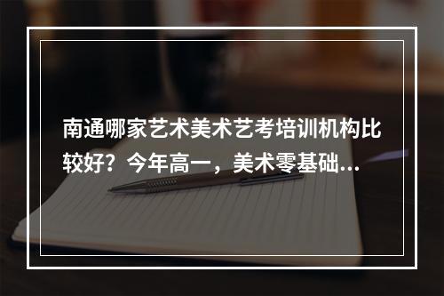 南通哪家艺术美术艺考培训机构比较好？今年高一，美术零基础，想找一个靠谱机构