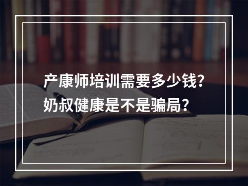 产康师培训需要多少钱？奶叔健康是不是骗局？