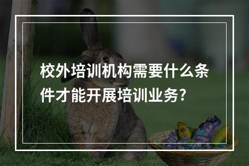 校外培训机构需要什么条件才能开展培训业务?