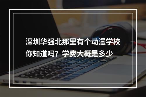 深圳华强北那里有个动漫学校你知道吗？学费大概是多少