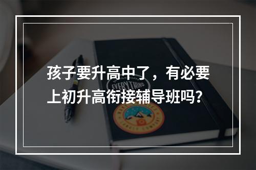 孩子要升高中了，有必要上初升高衔接辅导班吗？