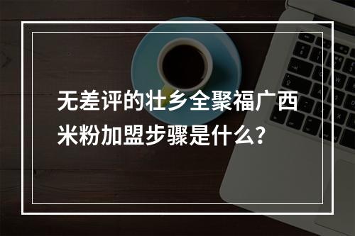 无差评的壮乡全聚福广西米粉加盟步骤是什么？