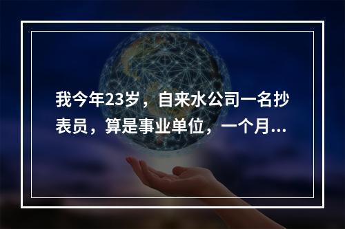 我今年23岁，自来水公司一名抄表员，算是事业单位，一个月1000块钱，工作内容是，每个月指定的几天