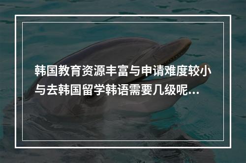 韩国教育资源丰富与申请难度较小与去韩国留学韩语需要几级呢？