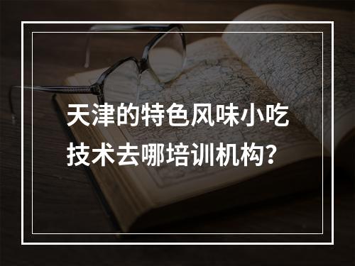 天津的特色风味小吃技术去哪培训机构？