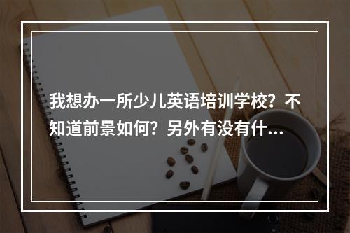 我想办一所少儿英语培训学校？不知道前景如何？另外有没有什么好的加盟学校？最好是一个品牌