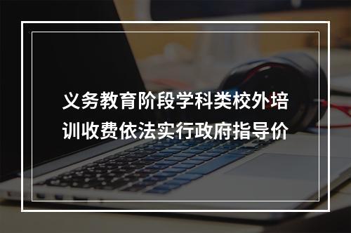 义务教育阶段学科类校外培训收费依法实行政府指导价