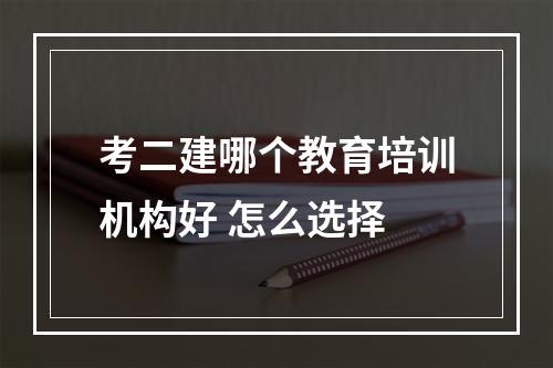 考二建哪个教育培训机构好 怎么选择