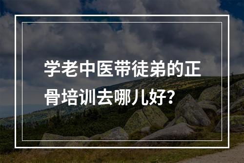 学老中医带徒弟的正骨培训去哪儿好？