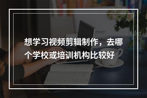 想学习视频剪辑制作，去哪个学校或培训机构比较好