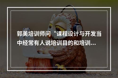 郭美培训师问“课程设计与开发当中经常有人说培训目的和培训目标，二者到底有什么区别？”