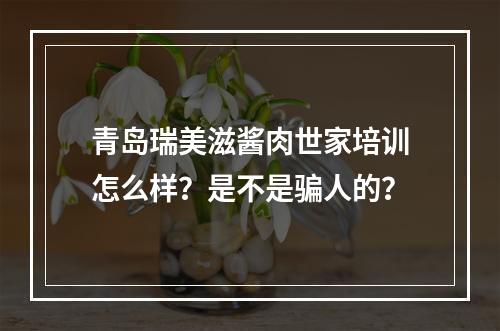 青岛瑞美滋酱肉世家培训怎么样？是不是骗人的？