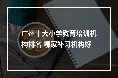 广州十大小学教育培训机构排名 哪家补习机构好