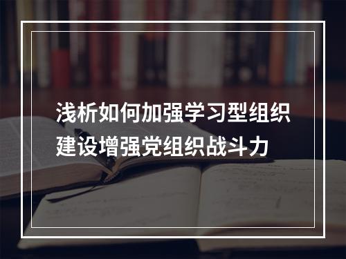 浅析如何加强学习型组织建设增强党组织战斗力