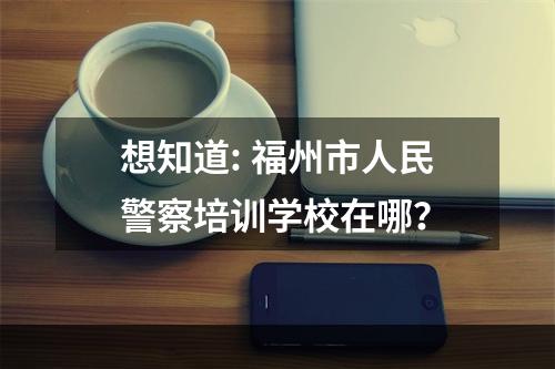 想知道: 福州市人民警察培训学校在哪？