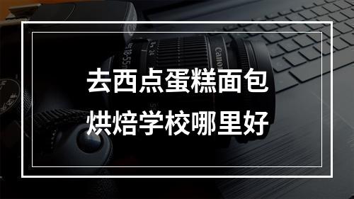 去西点蛋糕面包烘焙学校哪里好