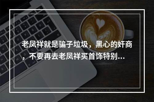 老凤祥就是骗子垃圾，黑心的奸商，不要再去老凤祥买首饰特别是黄金，也不要去兑换，否则坑的就是你！