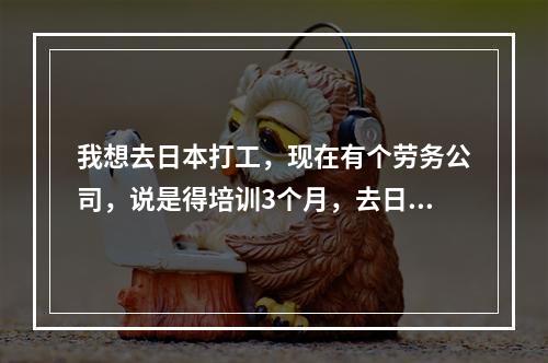 我想去日本打工，现在有个劳务公司，说是得培训3个月，去日本之前大概花费是5-6万，是去一个工厂