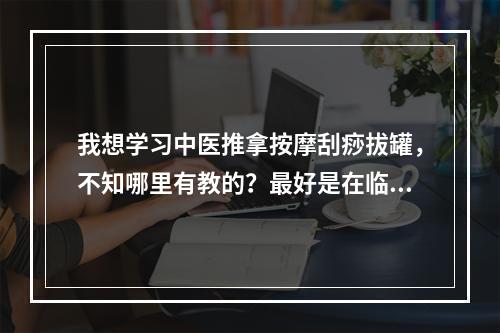 我想学习中医推拿按摩刮痧拔罐，不知哪里有教的？最好是在临沂地区内，当然山东省境内也行。