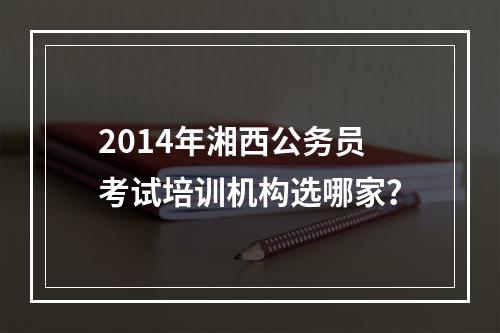 2014年湘西公务员考试培训机构选哪家？