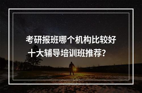 考研报班哪个机构比较好 十大辅导培训班推荐？