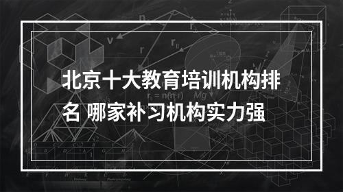 北京十大教育培训机构排名 哪家补习机构实力强