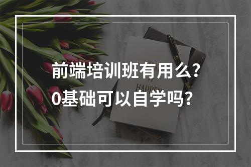 前端培训班有用么？0基础可以自学吗？