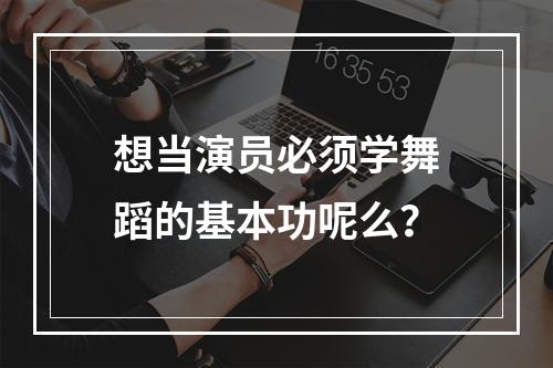 想当演员必须学舞蹈的基本功呢么？