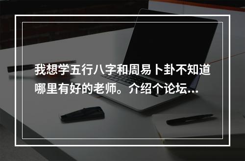 我想学五行八字和周易卜卦不知道哪里有好的老师。介绍个论坛或者网站，群什么的。吧，小的在这里谢谢了