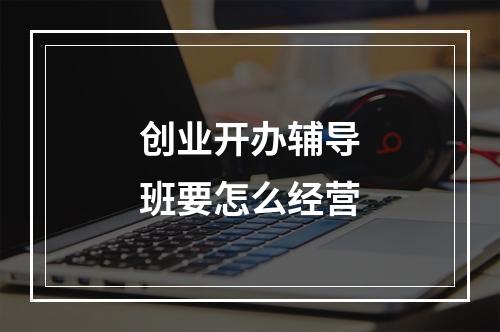 创业开办辅导班要怎么经营